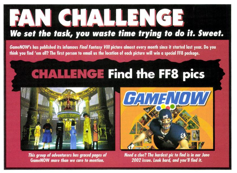 "Fan challenge: We set the task, you waste time trying to do it. Sweet. GameNOW's has published its infamous Final Fantasy VIII picture almost every month since it started last year. Do you think you find 'em all? The first person to email us the location of each picture will win a special FF8 package."