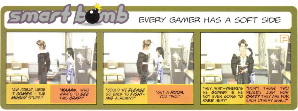 A comic titled "Every Gamer Has A Soft Side," with captions undernearth screenshots of Squall and Rinoa talking in Final Fantasy VIII.

"Aw great, here it comes - the mushy stuff!"
"Maaan, who wants to see this crap?"
"Could we please go back to the fighting already?"
"Get a room, you two!"
"Hey, wait - where's he going? Is he not even going to kiss her?"
"Don't those two realize juts how crazy they are for each other? (Sob...)"