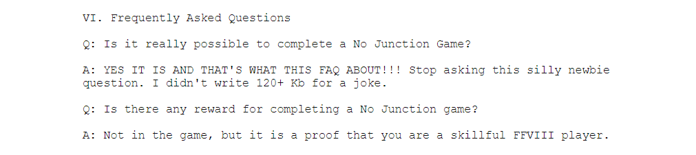VI. Frequently Asked Questions

Q: Is it really possible to complete a No Junction Game?

A: YES IT IS AND THAT'S WHAT THIS FAQ ABOUT!!! Stop asking this silly newbie 
question. I didn't write 120+ Kb for a joke. 

Q: Is there any reward for completing a No Junction game?

A: Not in the game, but it is a proof that you are a skillful FFVIII player.